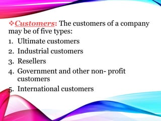 Customers: The customers of a company
may be of five types:
1. Ultimate customers
2. Industrial customers
3. Resellers
4. Government and other non- profit
customers
5. International customers
 