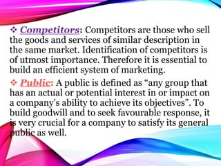  Competitors: Competitors are those who sell
the goods and services of similar description in
the same market. Identification of competitors is
of utmost importance. Therefore it is essential to
build an efficient system of marketing.
 Public: A public is defined as “any group that
has an actual or potential interest in or impact on
a company’s ability to achieve its objectives”. To
build goodwill and to seek favourable response, it
is very crucial for a company to satisfy its general
public as well.
 
