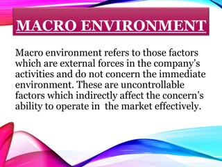 MACRO ENVIRONMENT
Macro environment refers to those factors
which are external forces in the company’s
activities and do not concern the immediate
environment. These are uncontrollable
factors which indirectly affect the concern’s
ability to operate in the market effectively.
 