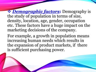  Demographic factors: Demography is
the study of population in terms of size,
density, location, age, gender, occupation
etc. These factors have a huge impact on the
marketing decisions of the company.
For example, a growth in population means
increasing human needs which results in
the expansion of product markets, if there
is sufficient purchasing power.
 