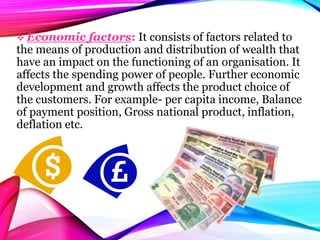  Economic factors: It consists of factors related to
the means of production and distribution of wealth that
have an impact on the functioning of an organisation. It
affects the spending power of people. Further economic
development and growth affects the product choice of
the customers. For example- per capita income, Balance
of payment position, Gross national product, inflation,
deflation etc.
 