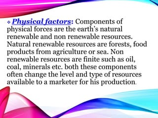  Physical factors: Components of
physical forces are the earth’s natural
renewable and non renewable resources.
Natural renewable resources are forests, food
products from agriculture or sea. Non
renewable resources are finite such as oil,
coal, minerals etc. both these components
often change the level and type of resources
available to a marketer for his production.
 