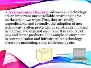 Technological factors: Advances in technology
are an important uncontrollable environment for
marketers in two ways: First, they are totally
unpredictable; and secondly, the adoption of new
technology is often prevented by constraints imposed
by internal and external resources. It is a source of
new and better products. For example advancement
in communication and infrastructural technology-
electronic marketing, video conferencing etc.
 