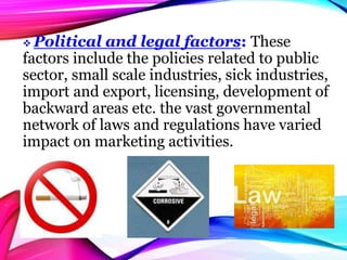  Political and legal factors: These
factors include the policies related to public
sector, small scale industries, sick industries,
import and export, licensing, development of
backward areas etc. the vast governmental
network of laws and regulations have varied
impact on marketing activities.
 