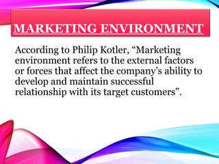 MARKETING ENVIRONMENT
According to Philip Kotler, “Marketing
environment refers to the external factors
or forces that affect the company’s ability to
develop and maintain successful
relationship with its target customers”.
 