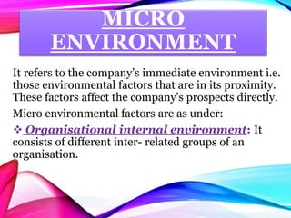 MICRO
ENVIRONMENT
It refers to the company’s immediate environment i.e.
those environmental factors that are in its proximity.
These factors affect the company’s prospects directly.
Micro environmental factors are as under:
 Organisational internal environment: It
consists of different inter- related groups of an
organisation.
 