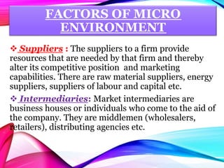 FACTORS OF MICRO
ENVIRONMENT
 Suppliers : The suppliers to a firm provide
resources that are needed by that firm and thereby
alter its competitive position and marketing
capabilities. There are raw material suppliers, energy
suppliers, suppliers of labour and capital etc.
 Intermediaries: Market intermediaries are
business houses or individuals who come to the aid of
the company. They are middlemen (wholesalers,
retailers), distributing agencies etc.
 