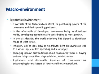 Macro-environment
• Economic Environment:
• It consists of the factors which affect the purchasing power of the
consumer and their spending patterns.
• In the aftermath of developed economies being in slowdown
mode, developing economies are contributing to most growth.
• In the last decade, the world economy has slipped to slowdown
mode at least twice.
• Inflation, lack of jobs, slow or no growth, dent on savings all lead
to a vicious cycle of less spending and less supply.
• Changing income distribution is about consumers’ share of buying
various things once their disposable income increases.
• Aspirations and disposable incomes of consumers are
encouraging for marketers of luxury and lifestyle products.
 