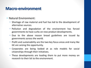 Macro-environment
• Natural Environment:
• Shortage of raw material and fuel has led to the development of
alternative sources.
• Pollution and degradation of the environment has forced
governments to have curbs on new product developments.
• Due to the above reason broad guidelines are issued by
governments across the world.
• Profit and sustainability are the two key focus areas and many like
GE are seizing the opportunity.
• Corporates are being looked at as role models for social
citizenships through their initiatives.
• These developments are leading them to put more money on
research to their bit to the environment.
 