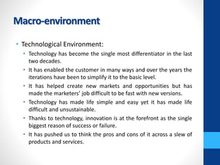 Macro-environment
• Technological Environment:
• Technology has become the single most differentiator in the last
two decades.
• It has enabled the customer in many ways and over the years the
iterations have been to simplify it to the basic level.
• It has helped create new markets and opportunities but has
made the marketers’ job difficult to be fast with new versions.
• Technology has made life simple and easy yet it has made life
difficult and unsustainable.
• Thanks to technology, innovation is at the forefront as the single
biggest reason of success or failure.
• It has pushed us to think the pros and cons of it across a slew of
products and services.
 