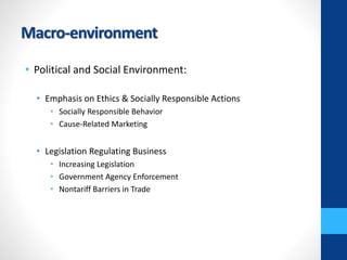 Macro-environment
• Political and Social Environment:
• Emphasis on Ethics & Socially Responsible Actions
• Socially Responsible Behavior
• Cause-Related Marketing
• Legislation Regulating Business
• Increasing Legislation
• Government Agency Enforcement
• Nontariff Barriers in Trade
 