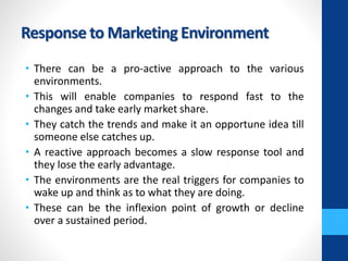 Response to Marketing Environment
• There can be a pro-active approach to the various
environments.
• This will enable companies to respond fast to the
changes and take early market share.
• They catch the trends and make it an opportune idea till
someone else catches up.
• A reactive approach becomes a slow response tool and
they lose the early advantage.
• The environments are the real triggers for companies to
wake up and think as to what they are doing.
• These can be the inflexion point of growth or decline
over a sustained period.
 