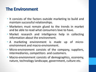 The Environment
• It consists of the factors outside marketing to build and
maintain successful relationships.
• Marketers must remain glued to the trends in market
and be able to read what consumers love to have.
• Market research and intelligence help in collecting
information about the environment.
• A marketing environment is made up of micro-
environment and macro-environment.
• Micro-environment consists of the company, suppliers,
intermediaries, competitors and customers.
• Macro-environment consists of demographics, economy,
nature, technology landscape, government, culture etc.
 