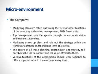 Micro-environment
• The Company:
• Marketing plans are rolled out taking the view of other functions
of the company such as top management, R&D, finance etc.
• Top management sets the agenda through the corporate vision
and mission statements.
• Marketing draws up plans and rolls out the strategy within the
framework of these short and long term objectives.
• The centre of all these planning, coordination and strategy roll-
out should be the customers and the value offered to them.
• Various functions of the organisation should work together to
offer a superior value to the customer every time.
 