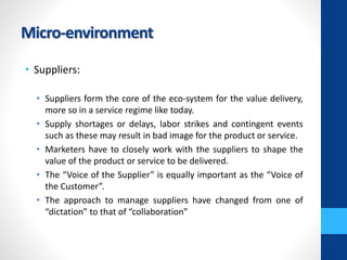 Micro-environment
• Suppliers:
• Suppliers form the core of the eco-system for the value delivery,
more so in a service regime like today.
• Supply shortages or delays, labor strikes and contingent events
such as these may result in bad image for the product or service.
• Marketers have to closely work with the suppliers to shape the
value of the product or service to be delivered.
• The “Voice of the Supplier” is equally important as the “Voice of
the Customer”.
• The approach to manage suppliers have changed from one of
“dictation” to that of “collaboration”
 