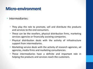 Micro-environment
• Intermediaries:
• They play the role to promote, sell and distribute the products
and services to the end consumers.
• These can be the resellers, physical distribution firms, marketing
services agencies or financially assisting companies.
• Physical distribution deals with the activity of infrastructure
support from intermediaries.
• Marketing service deals with the activity of research agencies, ad
agencies, media firms and marketing consultancies.
• These intermediaries have a definite and important role in
helping the products and services reach the customers.
 