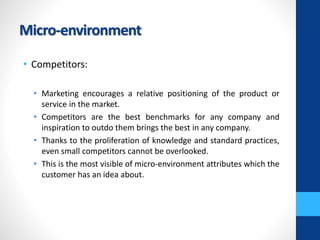 Micro-environment
• Competitors:
• Marketing encourages a relative positioning of the product or
service in the market.
• Competitors are the best benchmarks for any company and
inspiration to outdo them brings the best in any company.
• Thanks to the proliferation of knowledge and standard practices,
even small competitors cannot be overlooked.
• This is the most visible of micro-environment attributes which the
customer has an idea about.
 