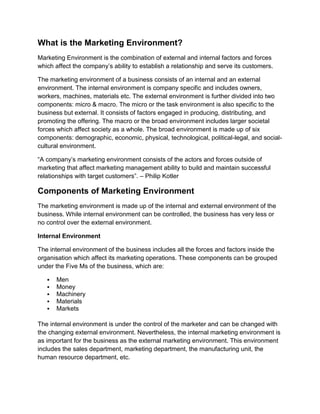 What is the Marketing Environment?
Marketing Environment is the combination of external and internal factors and forces
which affect the company’s ability to establish a relationship and serve its customers.
The marketing environment of a business consists of an internal and an external
environment. The internal environment is company specific and includes owners,
workers, machines, materials etc. The external environment is further divided into two
components: micro & macro. The micro or the task environment is also specific to the
business but external. It consists of factors engaged in producing, distributing, and
promoting the offering. The macro or the broad environment includes larger societal
forces which affect society as a whole. The broad environment is made up of six
components: demographic, economic, physical, technological, political-legal, and social-
cultural environment.
“A company’s marketing environment consists of the actors and forces outside of
marketing that affect marketing management ability to build and maintain successful
relationships with target customers”. – Philip Kotler
Components of Marketing Environment
The marketing environment is made up of the internal and external environment of the
business. While internal environment can be controlled, the business has very less or
no control over the external environment.
Internal Environment
The internal environment of the business includes all the forces and factors inside the
organisation which affect its marketing operations. These components can be grouped
under the Five Ms of the business, which are:
▪ Men
▪ Money
▪ Machinery
▪ Materials
▪ Markets
The internal environment is under the control of the marketer and can be changed with
the changing external environment. Nevertheless, the internal marketing environment is
as important for the business as the external marketing environment. This environment
includes the sales department, marketing department, the manufacturing unit, the
human resource department, etc.
 