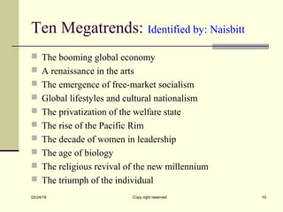 Ten Megatrends: Identified by: Naisbitt
 The booming global economy
 A renaissance in the arts
 The emergence of free-market socialism
 Global lifestyles and cultural nationalism
 The privatization of the welfare state
 The rise of the Pacific Rim
 The decade of women in leadership
 The age of biology
 The religious revival of the new millennium
 The triumph of the individual
03/24/19 Copy right reserved 10
 