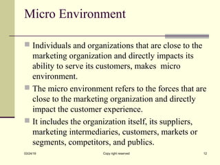 Micro Environment
 Individuals and organizations that are close to the
marketing organization and directly impacts its
ability to serve its customers, makes micro
environment.
 The micro environment refers to the forces that are
close to the marketing organization and directly
impact the customer experience.
 It includes the organization itself, its suppliers,
marketing intermediaries, customers, markets or
segments, competitors, and publics.
03/24/19 Copy right reserved 12
 