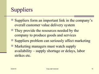 Suppliers
 Suppliers form an important link in the company’s
overall customer value delivery system
 They provide the resources needed by the
company to produce goods and services
 Suppliers problem can seriously affect marketing
 Marketing managers must watch supply
availability – supply shortage or delays, labor
strikes etc.
03/24/19 Copy right reserved 15
 