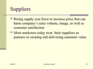 Suppliers
 Rising supply cost force to increase price that can
harm company’s sales volume, image, as well as
customer satisfaction
 Most marketers today treat their suppliers as
partners in creating and delivering customer value
03/24/19 Copy right reserved 16
 