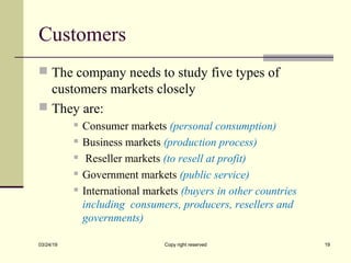 Customers
 The company needs to study five types of
customers markets closely
 They are:
 Consumer markets (personal consumption)
 Business markets (production process)
 Reseller markets (to resell at profit)
 Government markets (public service)
 International markets (buyers in other countries
including consumers, producers, resellers and
governments)
03/24/19 Copy right reserved 19
 