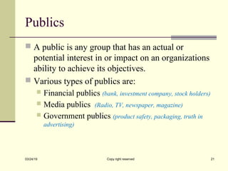 Publics
 A public is any group that has an actual or
potential interest in or impact on an organizations
ability to achieve its objectives.
 Various types of publics are:
 Financial publics (bank, investment company, stock holders)
 Media publics (Radio, TV, newspaper, magazine)
 Government publics (product safety, packaging, truth in
advertising)
03/24/19 Copy right reserved 21
 