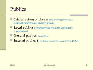 Publics
 Citizen action publics (Consumer organizations,
environmental groups, minority groups)
 Local publics (Neighborhood residents, community
organization)
 General publics (Laymen)
 Internal publics (Workers, managers, volunteers, BOD)
03/24/19 Copy right reserved 22
 