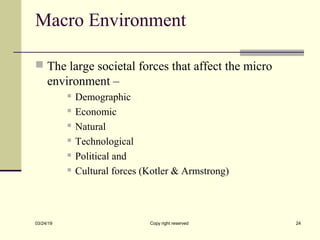 Macro Environment
 The large societal forces that affect the micro
environment –
 Demographic
 Economic
 Natural
 Technological
 Political and
 Cultural forces (Kotler & Armstrong)
03/24/19 Copy right reserved 24
 