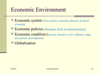 Economic Environment
 Economic system (Free market, centrally planned, & mixed
economy)
 Economic policies (Monetary, fiscal, & industrial policy)
 Economic condition (Income, business cycle, inflation, stage
of economic development)
 Globalization
03/24/19 Copy right reserved 26
 