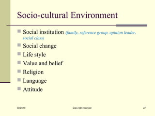 Socio-cultural Environment
 Social institution (family, reference group, opinion leader,
social class)
 Social change
 Life style
 Value and belief
 Religion
 Language
 Attitude
03/24/19 Copy right reserved 27
 