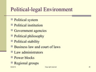 Political-legal Environment
 Political system
 Political institution
 Government agencies
 Political philosophy
 Political stability
 Business law and court of laws
 Law administrators
 Power blocks
 Regional groups
03/24/19 Copy right reserved 29
 
