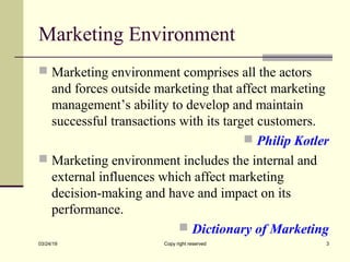 Marketing Environment
 Marketing environment comprises all the actors
and forces outside marketing that affect marketing
management’s ability to develop and maintain
successful transactions with its target customers.
 Philip Kotler
 Marketing environment includes the internal and
external influences which affect marketing
decision-making and have and impact on its
performance.
 Dictionary of Marketing
03/24/19 Copy right reserved 3
 