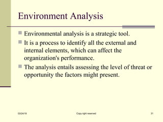 Environment Analysis
 Environmental analysis is a strategic tool.
 It is a process to identify all the external and
internal elements, which can affect the
organization's performance.
 The analysis entails assessing the level of threat or
opportunity the factors might present.
03/24/19 Copy right reserved 31
 