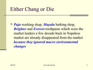 Either Chang or Die
 Puja washing shop, Mayalu bathing shop,
Brighter and Everest toothpaste which were the
market leaders a few decade back in Nepalese
market are already disappeared from the market
because they ignored macro environmental
changes
03/24/19 Copy right reserved 5
 