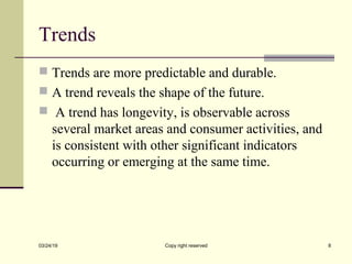 Trends
 Trends are more predictable and durable.
 A trend reveals the shape of the future.
 A trend has longevity, is observable across
several market areas and consumer activities, and
is consistent with other significant indicators
occurring or emerging at the same time.
03/24/19 Copy right reserved 8
 