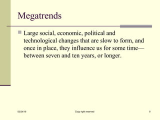 Megatrends
 Large social, economic, political and
technological changes that are slow to form, and
once in place, they influence us for some time—
between seven and ten years, or longer.
03/24/19 Copy right reserved 9
 
