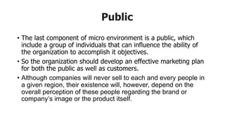 Public
• The last component of micro environment is a public, which
include a group of individuals that can influence the ability of
the organization to accomplish it objectives.
• So the organization should develop an effective marketing plan
for both the public as well as customers.
• Although companies will never sell to each and every people in
a given region, their existence will, however, depend on the
overall perception of these people regarding the brand or
company’s image or the product itself.
 