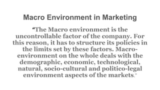 Macro Environment in Marketing
“The Macro environment is the
uncontrollable factor of the company. For
this reason, it has to structure its policies in
the limits set by these factors. Macro-
environment on the whole deals with the
demographic, economic, technological,
natural, socio-cultural and politico-legal
environment aspects of the markets.”
 
