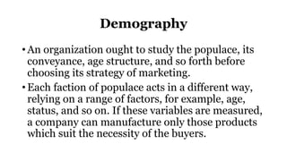 Demography
• An organization ought to study the populace, its
conveyance, age structure, and so forth before
choosing its strategy of marketing.
• Each faction of populace acts in a different way,
relying on a range of factors, for example, age,
status, and so on. If these variables are measured,
a company can manufacture only those products
which suit the necessity of the buyers.
 
