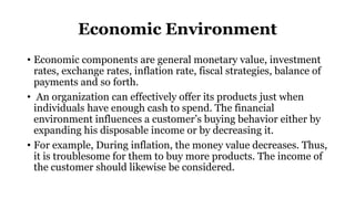 Economic Environment
• Economic components are general monetary value, investment
rates, exchange rates, inflation rate, fiscal strategies, balance of
payments and so forth.
• An organization can effectively offer its products just when
individuals have enough cash to spend. The financial
environment influences a customer’s buying behavior either by
expanding his disposable income or by decreasing it.
• For example, During inflation, the money value decreases. Thus,
it is troublesome for them to buy more products. The income of
the customer should likewise be considered.
 