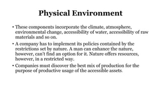 Physical Environment
• These components incorporate the climate, atmosphere,
environmental change, accessibility of water, accessibility of raw
materials and so on.
• A company has to implement its policies contained by the
restrictions set by nature. A man can enhance the nature,
however, can’t find an option for it. Nature offers resources,
however, in a restricted way.
• Companies must discover the best mix of production for the
purpose of productive usage of the accessible assets.
 