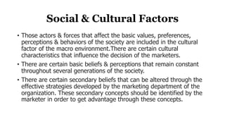 Social & Cultural Factors
• Those actors & forces that affect the basic values, preferences,
perceptions & behaviors of the society are included in the cultural
factor of the macro environment.There are certain cultural
characteristics that influence the decision of the marketers.
• There are certain basic beliefs & perceptions that remain constant
throughout several generations of the society.
• There are certain secondary beliefs that can be altered through the
effective strategies developed by the marketing department of the
organization. These secondary concepts should be identified by the
marketer in order to get advantage through these concepts.
 