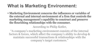 What is Marketing Environment:
• Marketing Environment concerns the influences or variables of
the external and internal environment of a firm that controls the
marketing management’s capability to construct and preserve
the flourishing relationships with the consumer.
According to Philip Kotler,
“A company’s marketing environment consists of the internal
factors & forces, which affect the company’s ability to develop &
maintain successful transactions & relationships with the
company’s target customers.”
 
