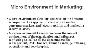 • Micro-environment elements are close to the firm and
incorporate the suppliers, showcasing delegates,
consumer markets, public, competition and marketing
intermediaries.
• Micro-environment likewise concerns the inward
environment of the organization and influences
marketing as well as all the departments like
management, R&D, finance, Human assets, purchasing,
operations and bookkeeping.
Micro Environment in Marketing:
 
