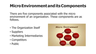 MicroEnvironmentanditsComponents
There are five components associated with the micro
environment of an organization. These components are as
follows.
• The Organization Itself
• Suppliers
• Marketing Intermediaries
• Competitors
• Public
 