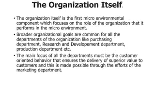 The Organization Itself:
• The organization itself is the first micro environmental
component which focuses on the role of the organization that it
performs in the micro environment.
• Broader organizational goals are common for all the
departments of the organization like purchasing
department, Research and Developement department,
production department etc.
• The main focus of all the departments must be the customer
oriented behavior that ensures the delivery of superior value to
customers and this is made possible through the efforts of the
marketing department.
 