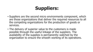 Suppliers:
• Suppliers are the second micro environments component, which
are those organizations that deliver the required resources to all
the competing organizations for the production of goods or
services.
• The delivery of superior value to the customers is made
possible through the useful linkage of the suppliers. The
availability of the supplies is permanently watched by the
organization to ensure the smooth working of its operations.
 