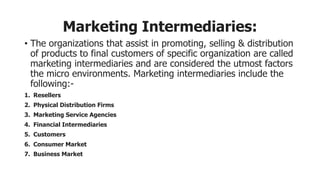 Marketing Intermediaries:
• The organizations that assist in promoting, selling & distribution
of products to final customers of specific organization are called
marketing intermediaries and are considered the utmost factors
the micro environments. Marketing intermediaries include the
following:-
1. Resellers
2. Physical Distribution Firms
3. Marketing Service Agencies
4. Financial Intermediaries
5. Customers
6. Consumer Market
7. Business Market
 